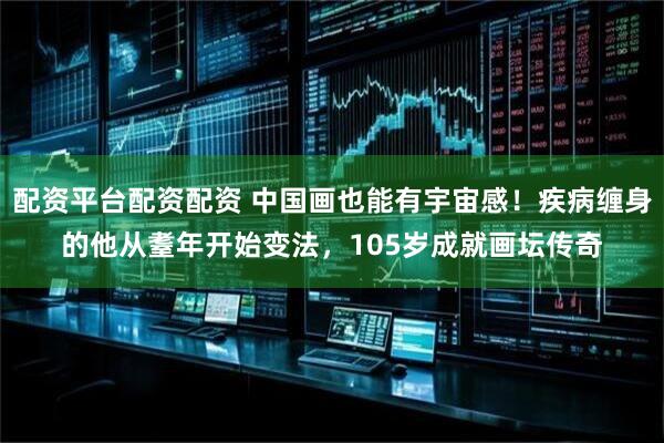 配资平台配资配资 中国画也能有宇宙感！疾病缠身的他从耋年开始变法，105岁成就画坛传奇