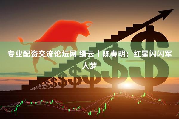 专业配资交流论坛网 缙云丨陈春明：红星闪闪军人梦