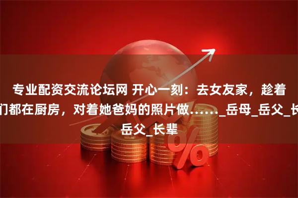 专业配资交流论坛网 开心一刻：去女友家，趁着他们都在厨房，对着她爸妈的照片做……_岳母_岳父_长辈