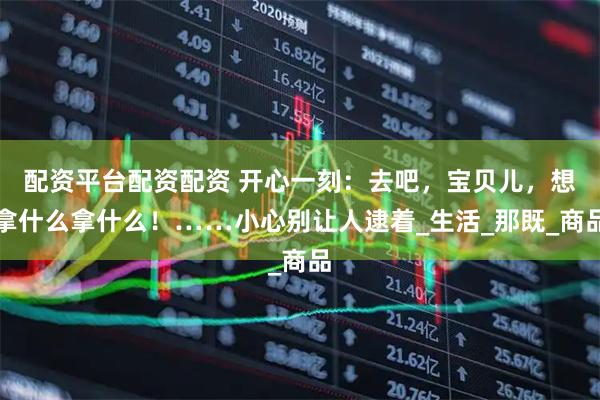 配资平台配资配资 开心一刻：去吧，宝贝儿，想拿什么拿什么！……小心别让人逮着_生活_那既_商品