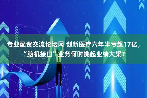 专业配资交流论坛网 创新医疗六年半亏超17亿，“脑机接口”业务何时挑起业绩大梁？