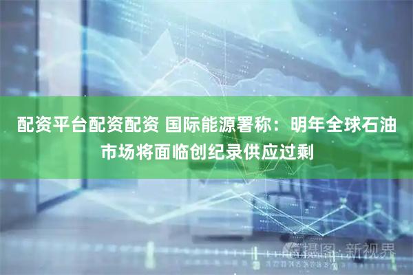 配资平台配资配资 国际能源署称：明年全球石油市场将面临创纪录供应过剩