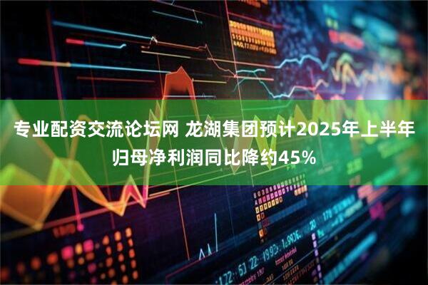 专业配资交流论坛网 龙湖集团预计2025年上半年归母净利润同比降约45%