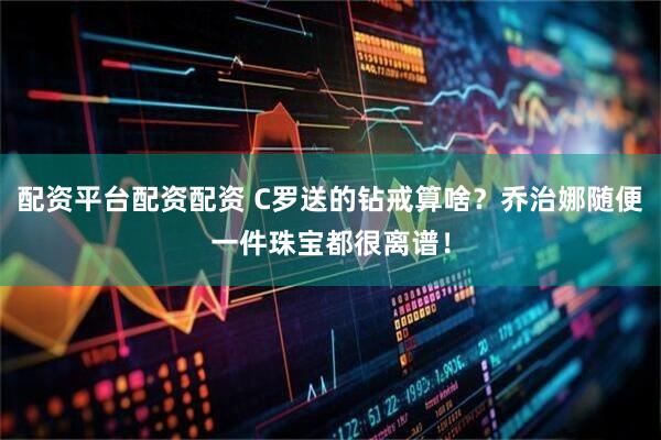配资平台配资配资 C罗送的钻戒算啥？乔治娜随便一件珠宝都很离谱！