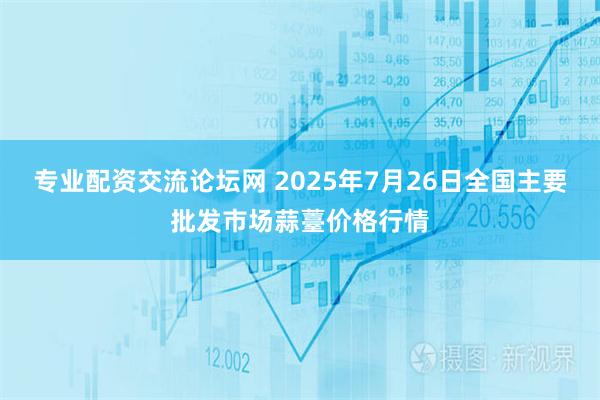 专业配资交流论坛网 2025年7月26日全国主要批发市场蒜薹价格行情