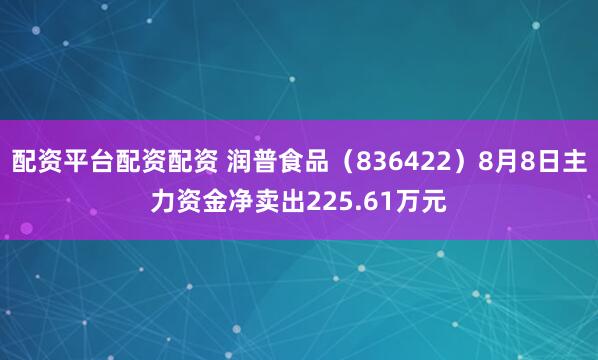 配资平台配资配资 润普食品（836422）8月8日主力资金净卖出225.61万元