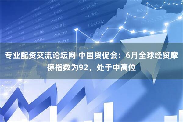 专业配资交流论坛网 中国贸促会：6月全球经贸摩擦指数为92，处于中高位
