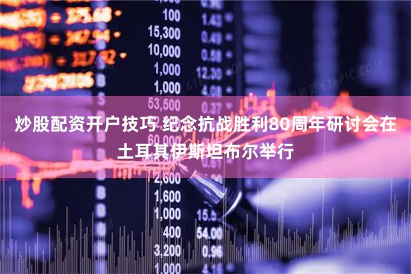 炒股配资开户技巧 纪念抗战胜利80周年研讨会在土耳其伊斯坦布尔举行