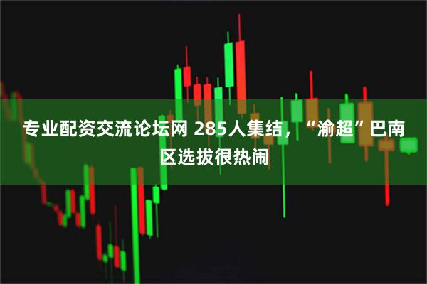 专业配资交流论坛网 285人集结，“渝超”巴南区选拔很热闹
