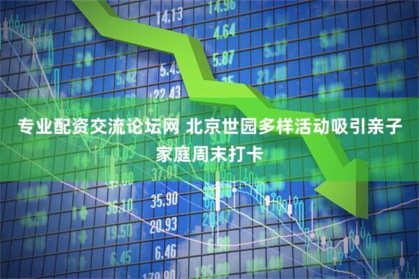 专业配资交流论坛网 北京世园多样活动吸引亲子家庭周末打卡