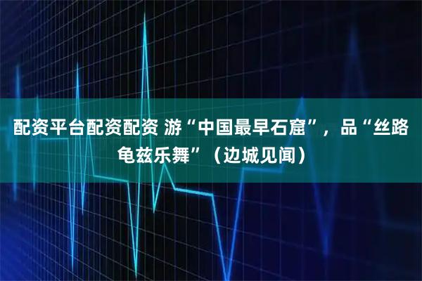 配资平台配资配资 游“中国最早石窟”，品“丝路龟兹乐舞”（边城见闻）