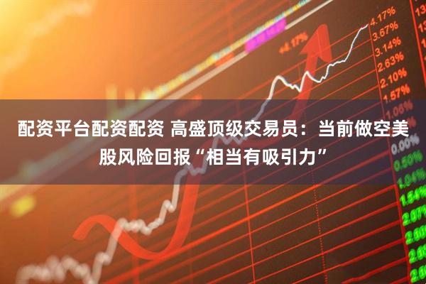 配资平台配资配资 高盛顶级交易员：当前做空美股风险回报“相当有吸引力”