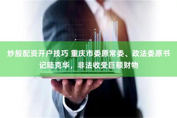炒股配资开户技巧 重庆市委原常委、政法委原书记陆克华，非法收受巨额财物