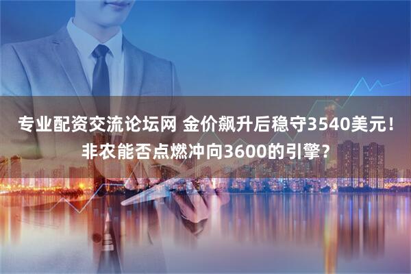 专业配资交流论坛网 金价飙升后稳守3540美元！非农能否点燃冲向3600的引擎？