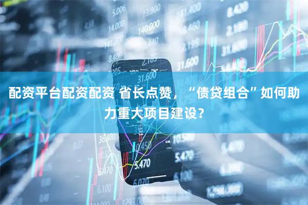 配资平台配资配资 省长点赞，“债贷组合”如何助力重大项目建设？