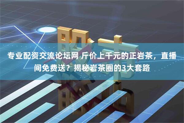 专业配资交流论坛网 斤价上千元的正岩茶，直播间免费送？揭秘岩茶圈的3大套路