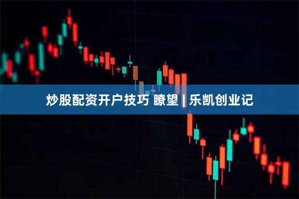 炒股配资开户技巧 瞭望 | 乐凯创业记
