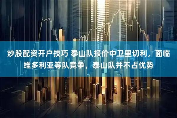 炒股配资开户技巧 泰山队报价中卫里切利,面临维多利亚等队竞争,泰山队并不占优势