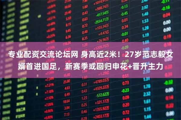 专业配资交流论坛网 身高近2米！27岁范志毅女婿首进国足，新赛季或回归申花+晋升主力