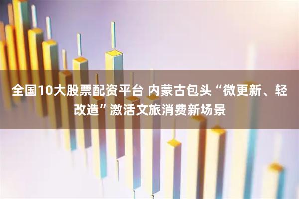 全国10大股票配资平台 内蒙古包头“微更新、轻改造”激活文旅消费新场景